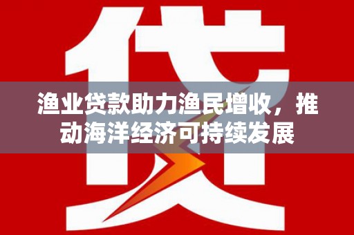 大武渔业贷款助力渔民增收，推动海洋经济可持续发展