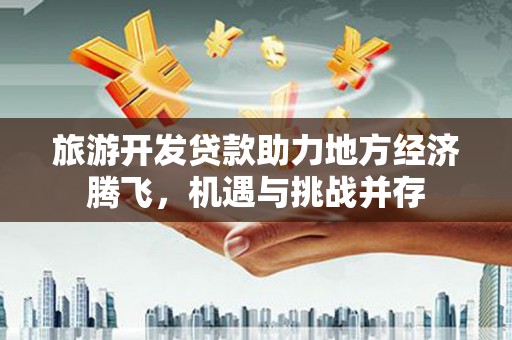 大武旅游开发贷款助力地方经济腾飞，机遇与挑战并存