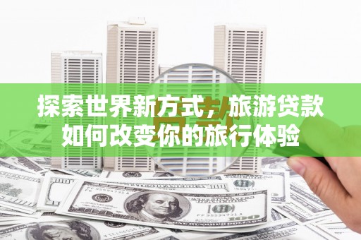大武探索世界新方式，旅游贷款如何改变你的旅行体验