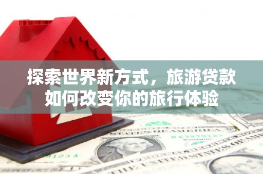 大武探索世界新方式，旅游贷款如何改变你的旅行体验