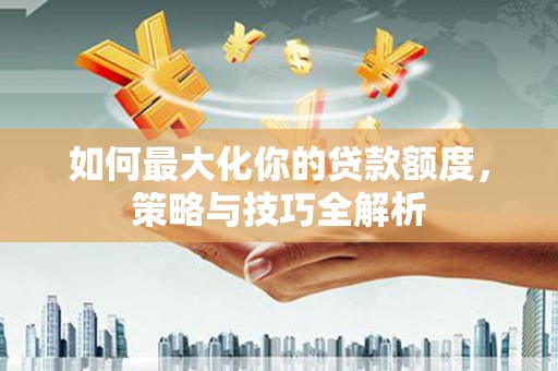 大武如何最大化你的贷款额度，策略与技巧全解析